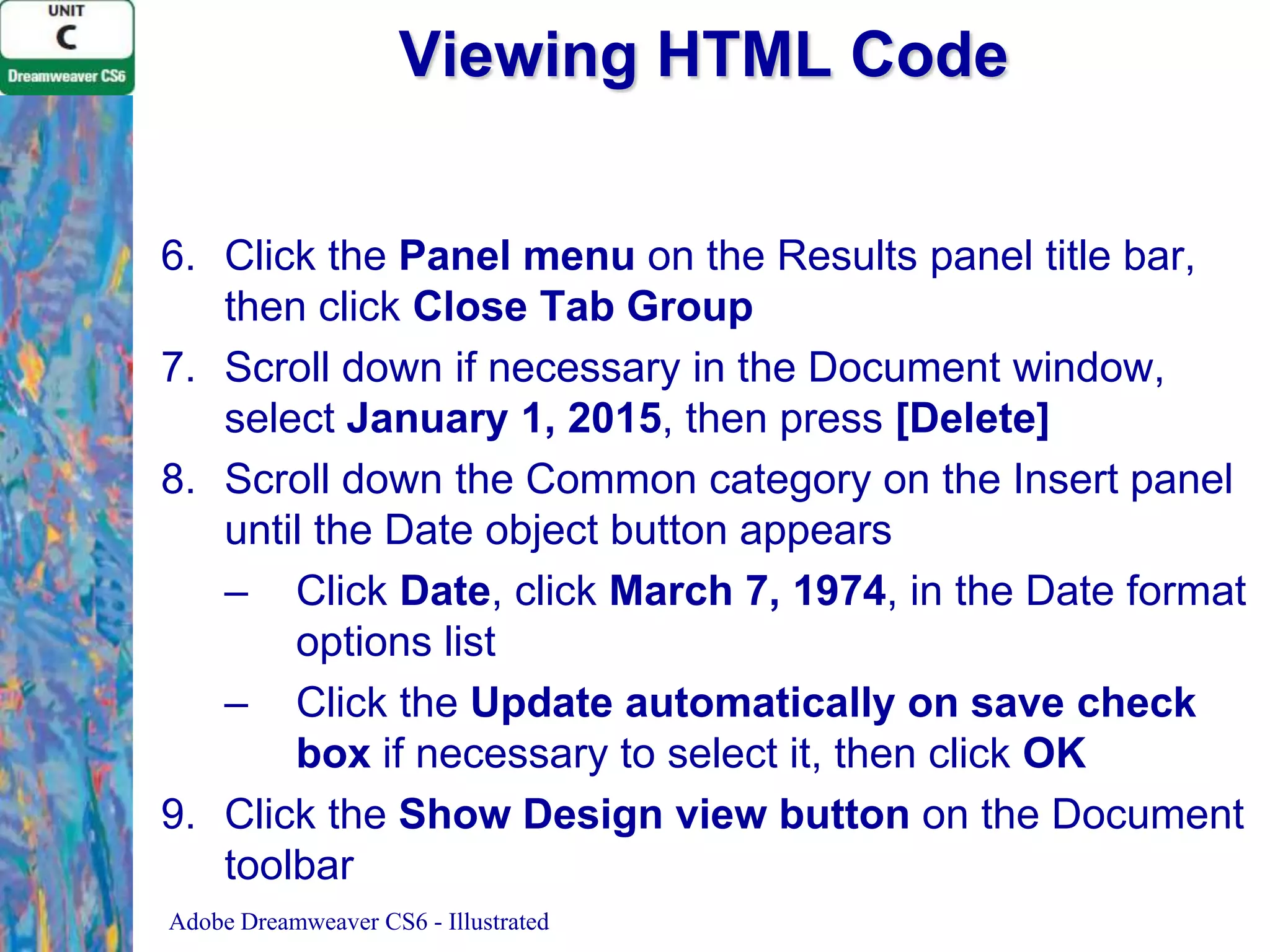 Viewing HTML Code
6. Click the Panel menu on the Results panel title bar,
then click Close Tab Group
7. Scroll down if necessary in the Document window,
select January 1, 2015, then press [Delete]
8. Scroll down the Common category on the Insert panel
until the Date object button appears
– Click Date, click March 7, 1974, in the Date format
options list
– Click the Update automatically on save check
box if necessary to select it, then click OK
9. Click the Show Design view button on the Document
toolbar
Adobe Dreamweaver CS6 - Illustrated

 