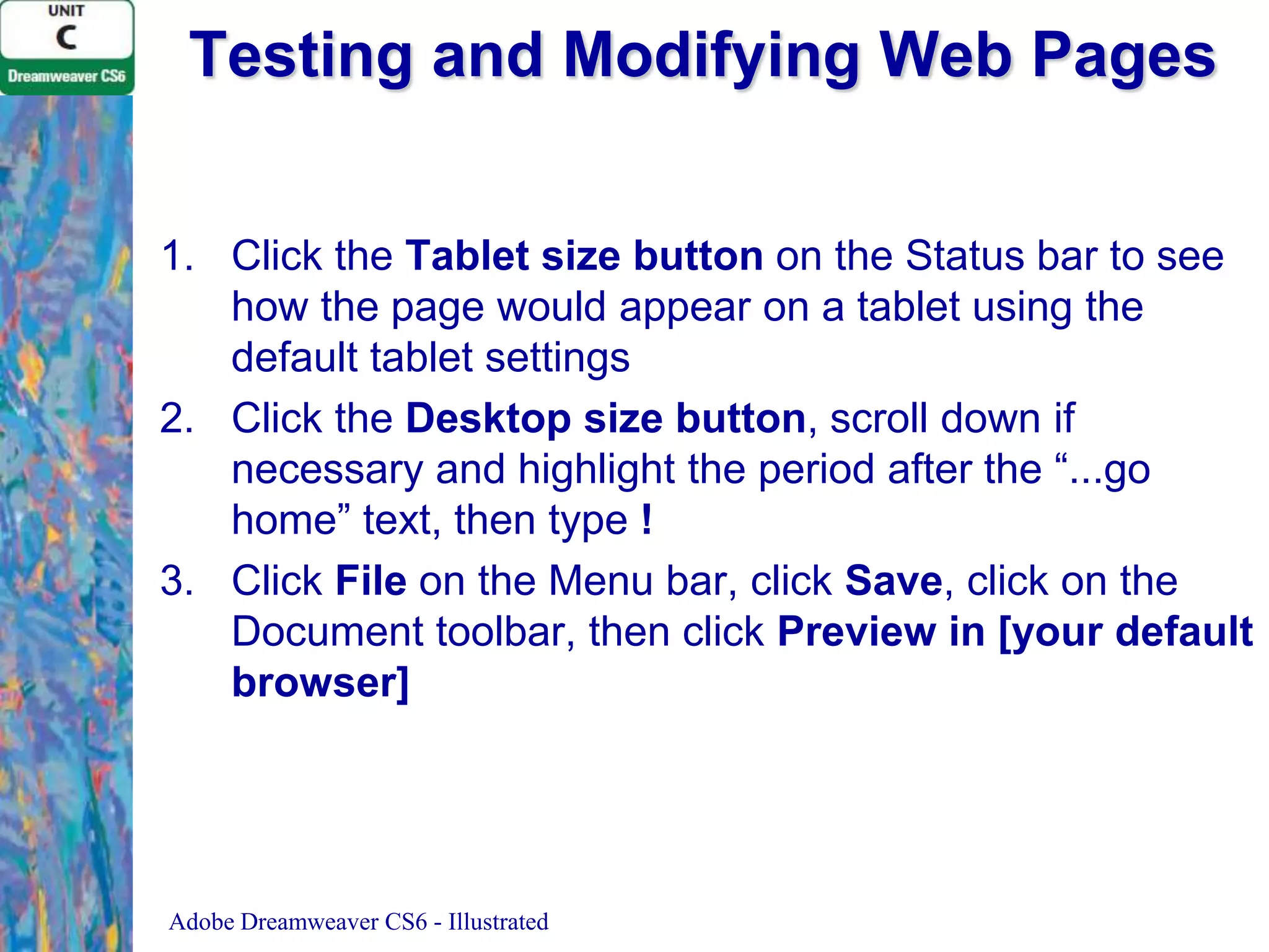 Testing and Modifying Web Pages
1. Click the Tablet size button on the Status bar to see
how the page would appear on a tablet using the
default tablet settings
2. Click the Desktop size button, scroll down if
necessary and highlight the period after the “...go
home” text, then type !
3. Click File on the Menu bar, click Save, click on the
Document toolbar, then click Preview in [your default
browser]

Adobe Dreamweaver CS6 - Illustrated

 