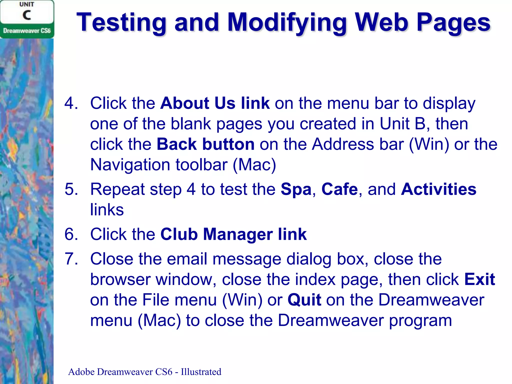 Testing and Modifying Web Pages
4. Click the About Us link on the menu bar to display
one of the blank pages you created in Unit B, then
click the Back button on the Address bar (Win) or the
Navigation toolbar (Mac)
5. Repeat step 4 to test the Spa, Cafe, and Activities
links
6. Click the Club Manager link
7. Close the email message dialog box, close the
browser window, close the index page, then click Exit
on the File menu (Win) or Quit on the Dreamweaver
menu (Mac) to close the Dreamweaver program
Adobe Dreamweaver CS6 - Illustrated

 
