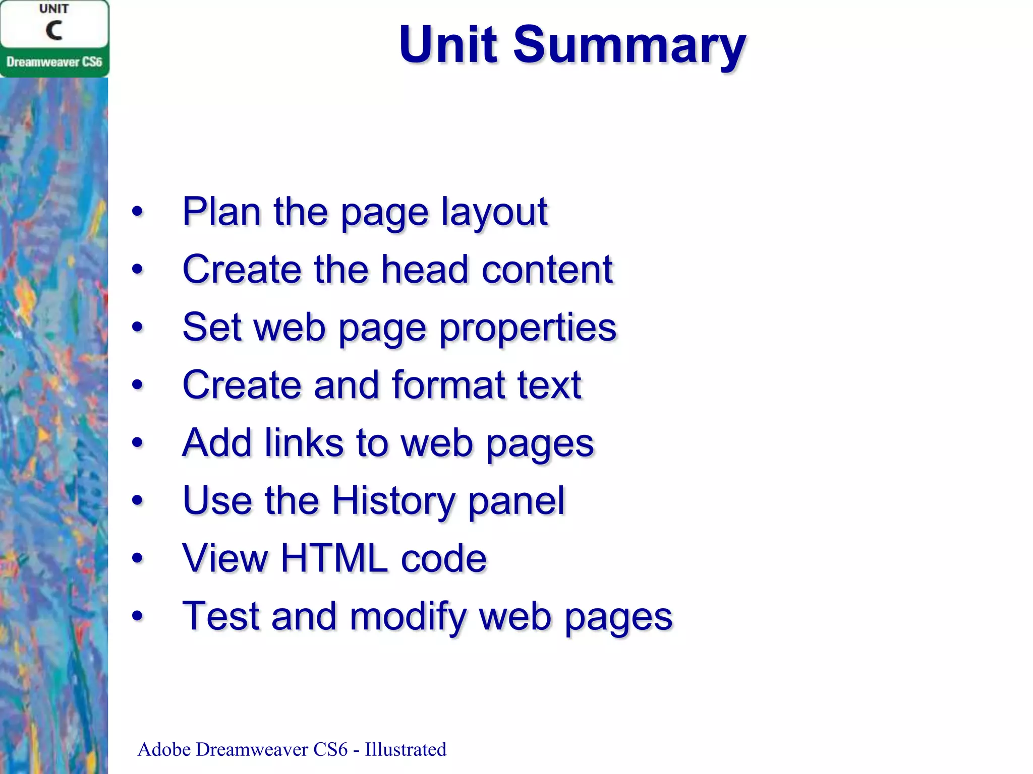 Unit Summary
•
•
•
•
•
•
•
•

Plan the page layout
Create the head content
Set web page properties
Create and format text
Add links to web pages
Use the History panel
View HTML code
Test and modify web pages

Adobe Dreamweaver CS6 - Illustrated

 