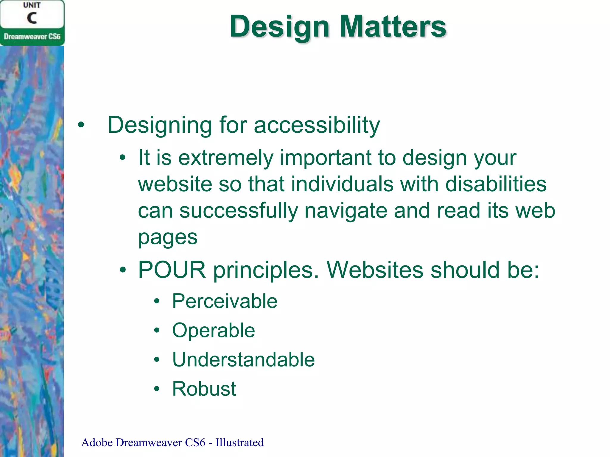 Design Matters
• Designing for accessibility
• It is extremely important to design your
website so that individuals with disabilities
can successfully navigate and read its web
pages

• POUR principles. Websites should be:
•
•
•
•

Perceivable
Operable
Understandable
Robust

Adobe Dreamweaver CS6 - Illustrated

 