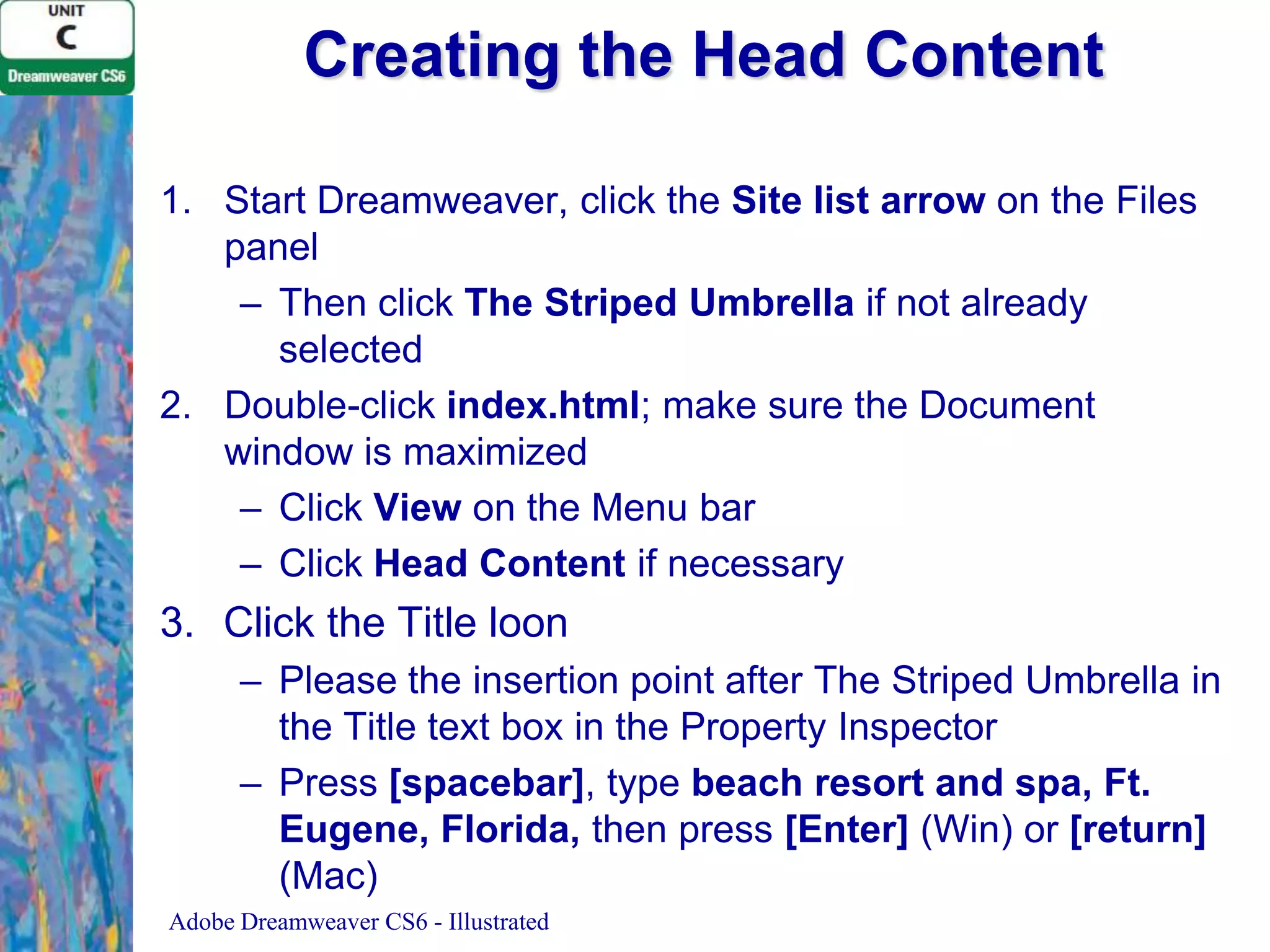 Creating the Head Content
1. Start Dreamweaver, click the Site list arrow on the Files
panel
– Then click The Striped Umbrella if not already
selected
2. Double-click index.html; make sure the Document
window is maximized
– Click View on the Menu bar
– Click Head Content if necessary

3. Click the Title loon
– Please the insertion point after The Striped Umbrella in
the Title text box in the Property Inspector
– Press [spacebar], type beach resort and spa, Ft.
Eugene, Florida, then press [Enter] (Win) or [return]
(Mac)
Adobe Dreamweaver CS6 - Illustrated

 