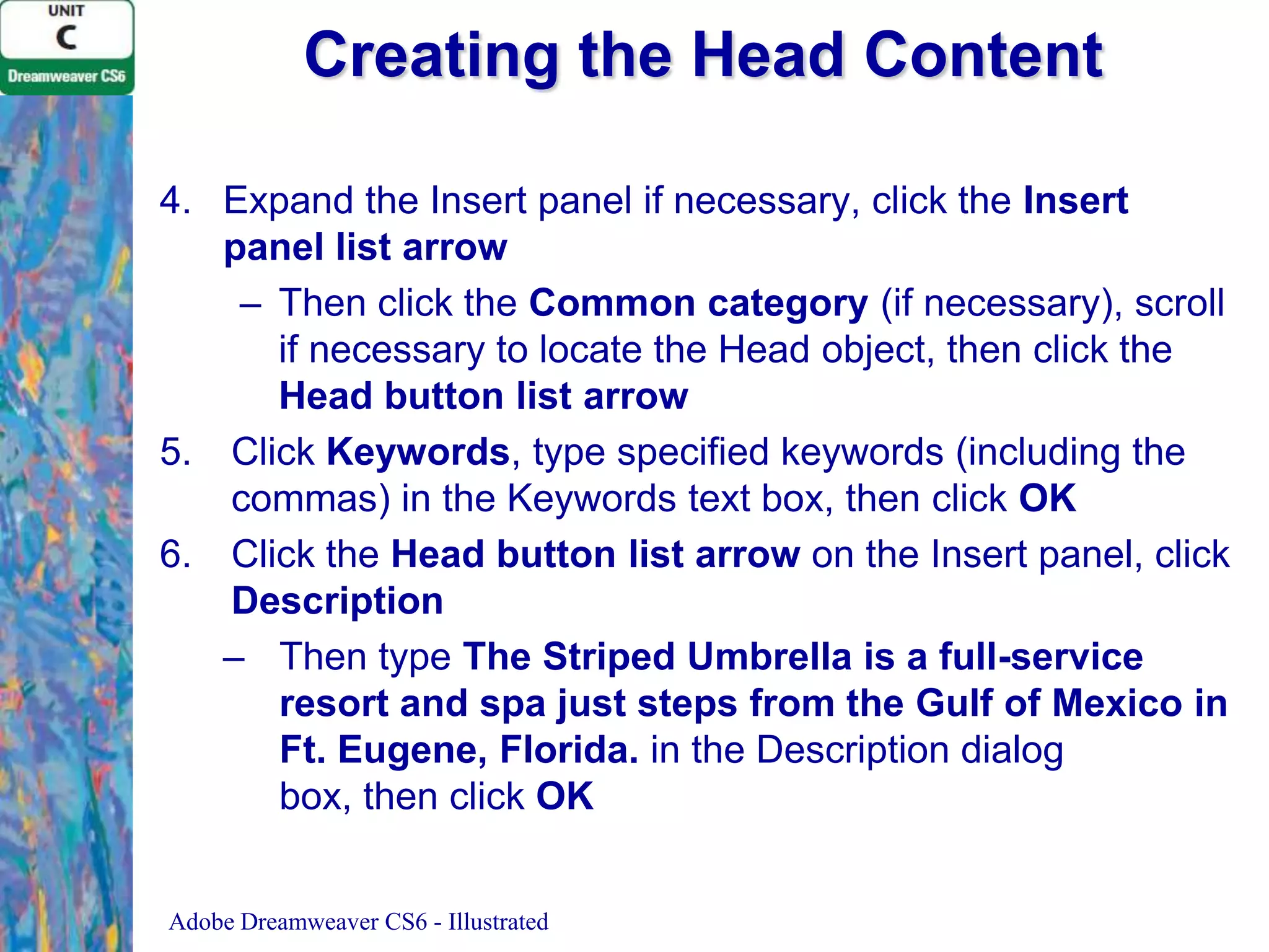 Creating the Head Content
4. Expand the Insert panel if necessary, click the Insert
panel list arrow
– Then click the Common category (if necessary), scroll
if necessary to locate the Head object, then click the
Head button list arrow
5. Click Keywords, type specified keywords (including the
commas) in the Keywords text box, then click OK
6. Click the Head button list arrow on the Insert panel, click
Description
– Then type The Striped Umbrella is a full-service
resort and spa just steps from the Gulf of Mexico in
Ft. Eugene, Florida. in the Description dialog
box, then click OK
Adobe Dreamweaver CS6 - Illustrated

 