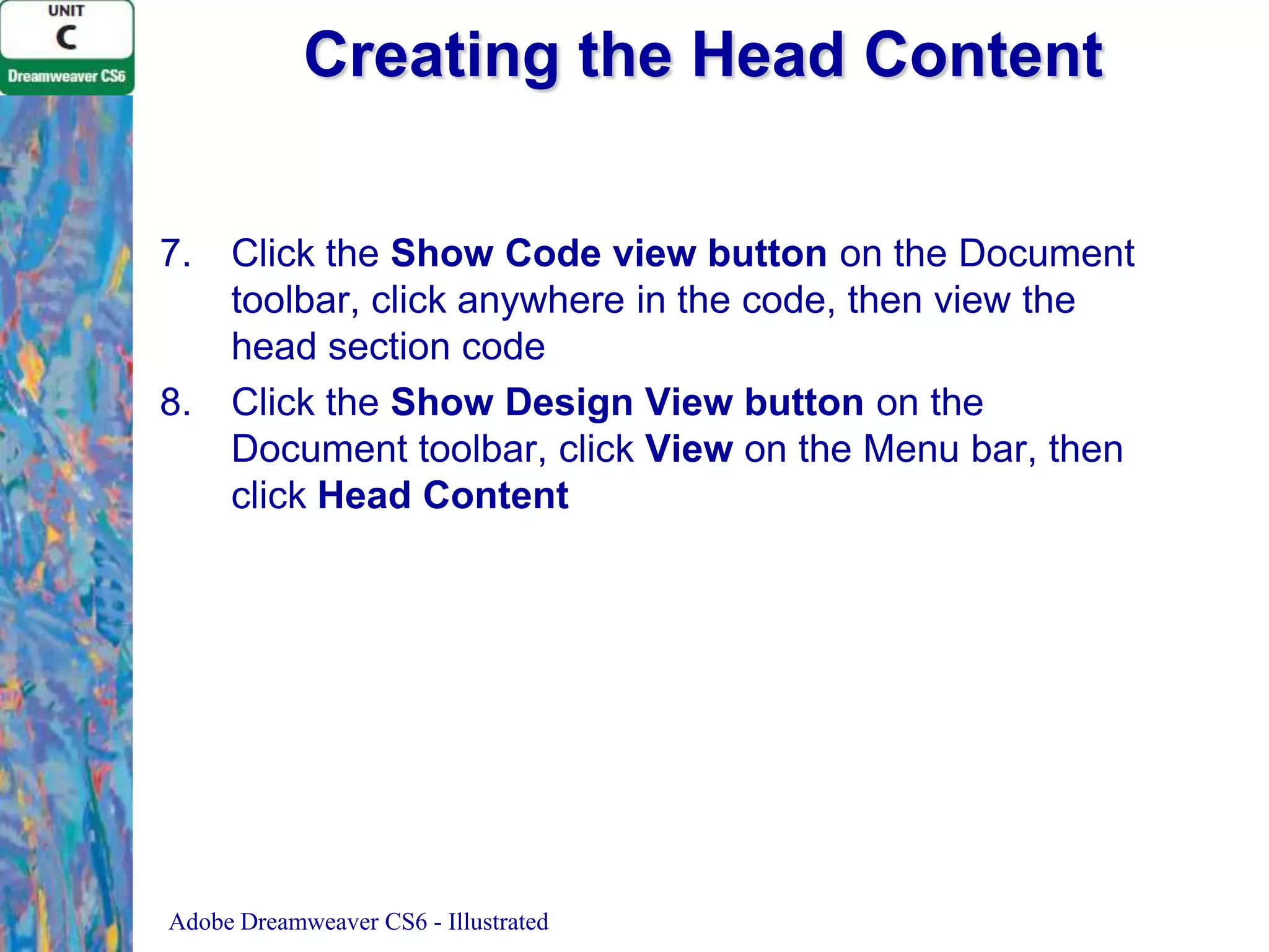 Creating the Head Content
7.

8.

Click the Show Code view button on the Document
toolbar, click anywhere in the code, then view the
head section code
Click the Show Design View button on the
Document toolbar, click View on the Menu bar, then
click Head Content

Adobe Dreamweaver CS6 - Illustrated

 