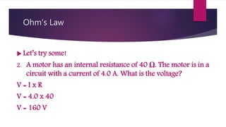 Ohm’s Law
Let’s try some!
2. A motor has an internal resistance of 40 Ω. The motor is in a
circuit with a current of 4.0 A. What is the voltage?
V = I x R
V = 4.0 x 40
V = 160 V
