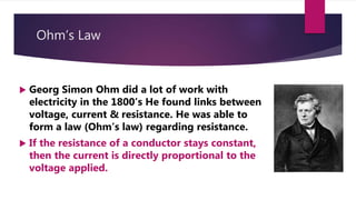 Ohm’s Law
Georg Simon Ohm did a lot of work with
electricity in the 1800’s He found links between
voltage, current & resistance. He was able to
form a law (Ohm’s law) regarding resistance.
If the resistance of a conductor stays constant,
then the current is directly proportional to the
voltage applied.