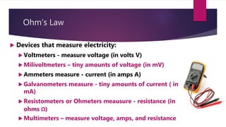 Ohm’s Law
Devices that measure electricity:
Voltmeters - measure voltage (in volts V)
Milivoltmeters – tiny amounts of voltage (in mV)
Ammeters measure - current (in amps A)
Galvanometers measure - tiny amounts of current ( in
mA)
Resistometers or Ohmeters meausure - resistance (in
ohms Ω)
Multimeters – measure voltage, amps, and resistance