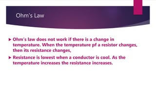 Ohm’s Law
Ohm’s law does not work if there is a change in
temperature. When the temperature pf a resistor changes,
then its resistance changes,
Resistance is lowest when a conductor is cool. As the
temperature increases the resistance increases.