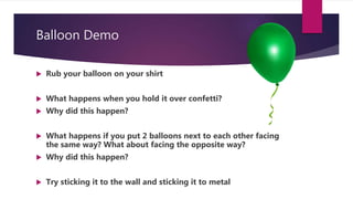 Balloon Demo
 Rub your balloon on your shirt
 What happens when you hold it over confetti?
 Why did this happen?
 What happens if you put 2 balloons next to each other facing
the same way? What about facing the opposite way?
 Why did this happen?
 Try sticking it to the wall and sticking it to metal
 