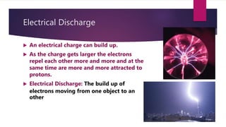 Electrical Discharge
 An electrical charge can build up.
 As the charge gets larger the electrons
repel each other more and more and at the
same time are more and more attracted to
protons.
 Electrical Discharge: The build up of
electrons moving from one object to an
other
 