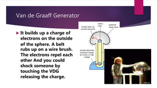 Van de Graaff Generator
 It builds up a charge of
electrons on the outside
of the sphere. A belt
rubs up on a wire brush.
The electrons repel each
other And you could
shock someone by
touching the VDG
releasing the charge.
 
