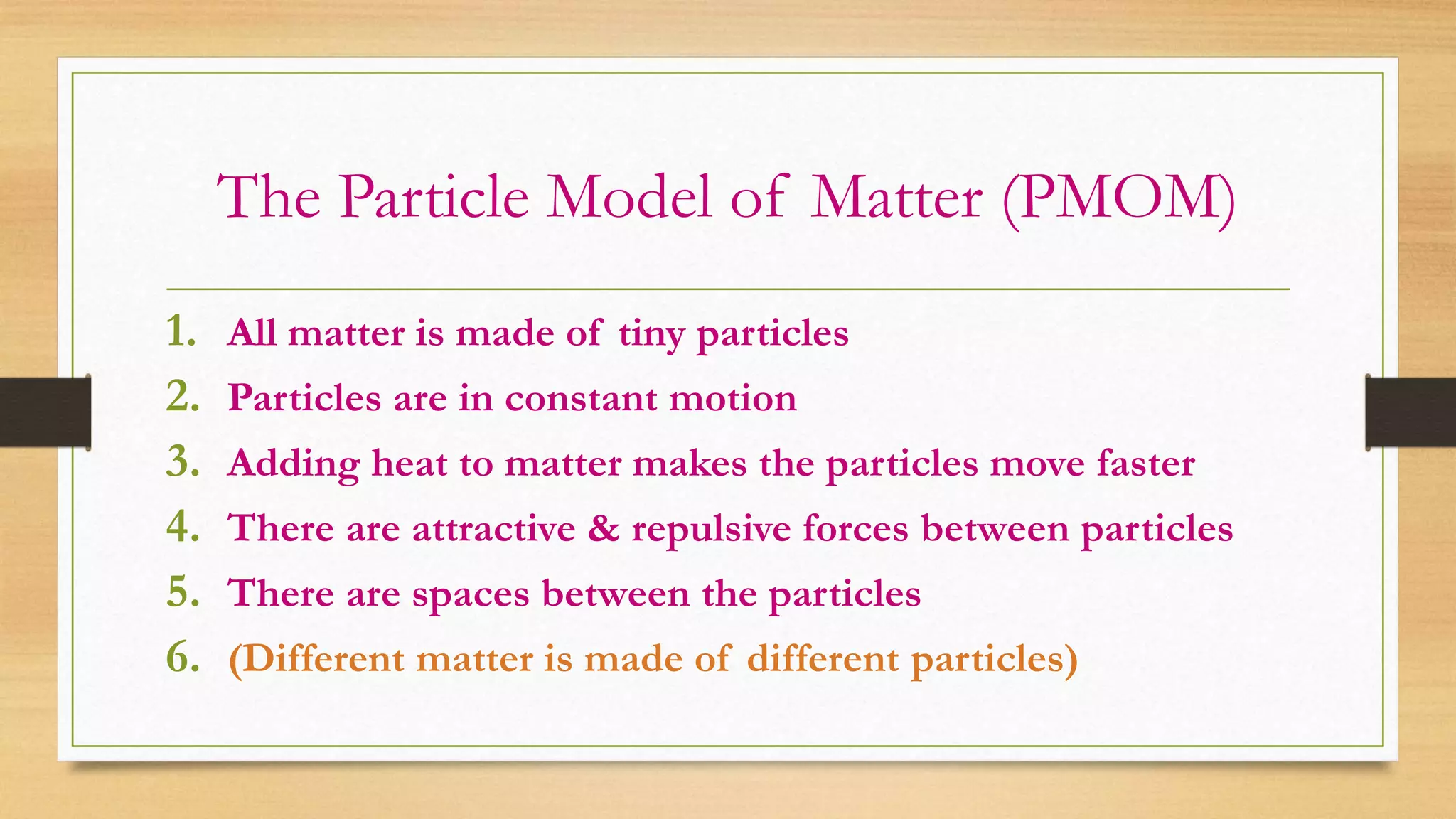 The Particle Model of Matter (PMOM)
1. All matter is made of tiny particles
2. Particles are in constant motion
3. Adding heat to matter makes the particles move faster
4. There are attractive & repulsive forces between particles
5. There are spaces between the particles
6. (Different matter is made of different particles)