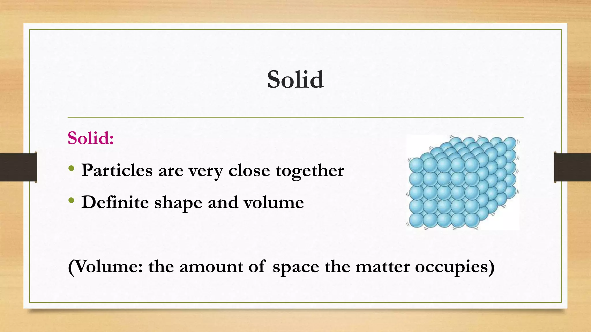 Solid
Solid:
• Particles are very close together
• Definite shape and volume
(Volume: the amount of space the matter occupies)