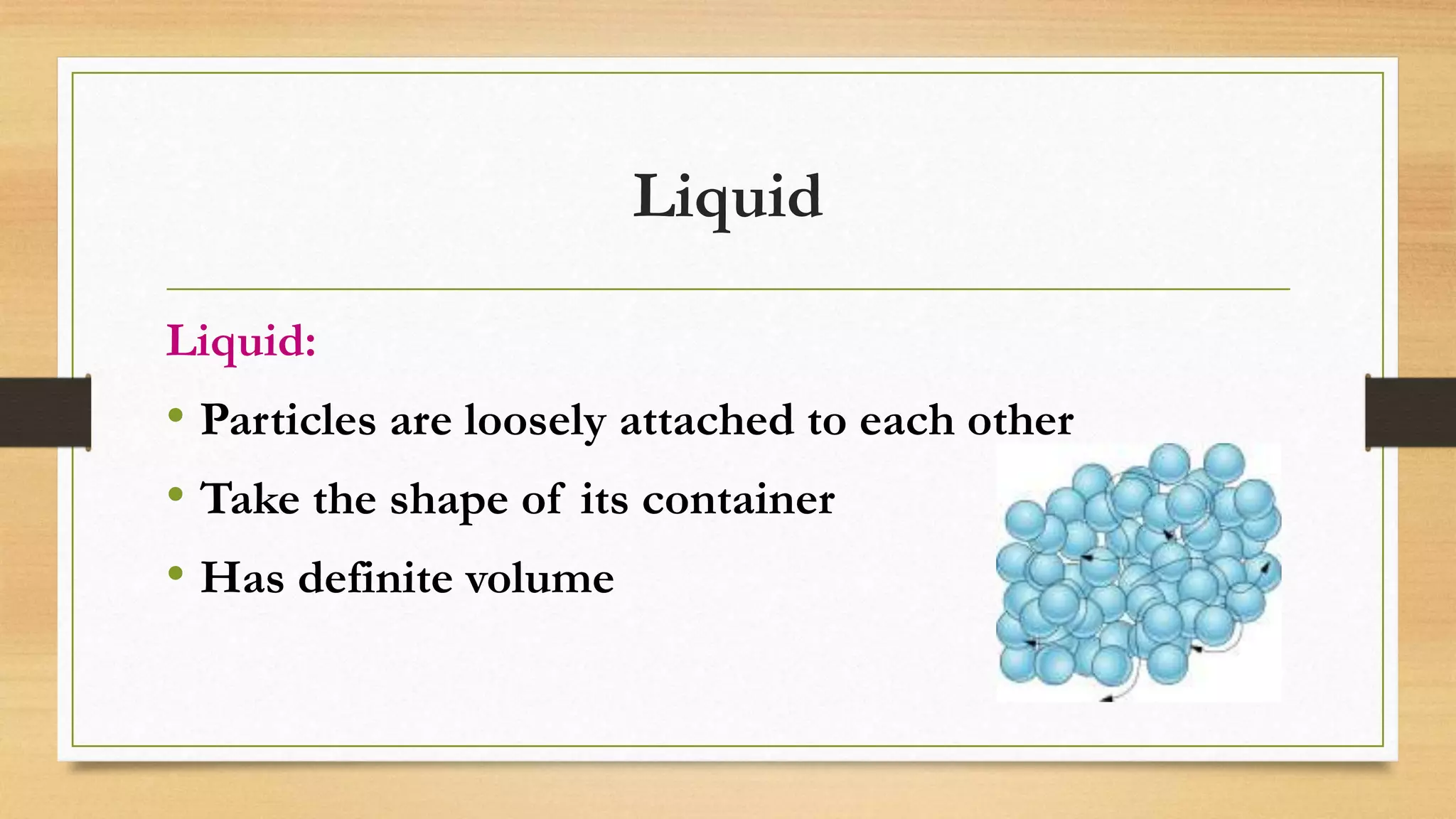 Liquid
Liquid:
• Particles are loosely attached to each other
• Take the shape of its container
• Has definite volume