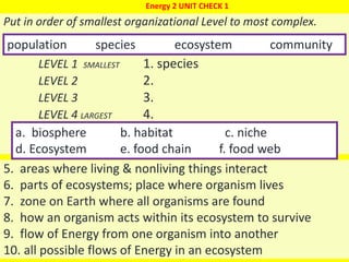 1
Put in order of smallest organizational Level to most complex.
LEVEL 1 SMALLEST 1. species
LEVEL 2 2.
LEVEL 3 3.
LEVEL 4 LARGEST 4.
population species ecosystem community
Energy 2 UNIT CHECK 1
a. biosphere b. habitat c. niche
d. Ecosystem e. food chain f. food web
5. areas where living & nonliving things interact
6. parts of ecosystems; place where organism lives
7. zone on Earth where all organisms are found
8. how an organism acts within its ecosystem to survive
9. flow of Energy from one organism into another
10. all possible flows of Energy in an ecosystem
 