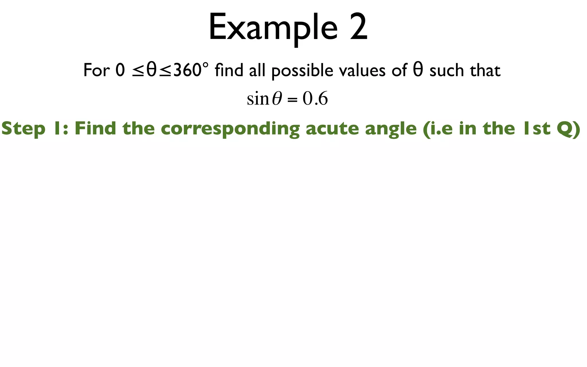 Example 2
        For 0 ≤θ≤360° ﬁnd all possible values of θ such that
                          sin θ = 0.6
Step 1: Find the corresponding acute angle (i.e in the 1st Q)
 