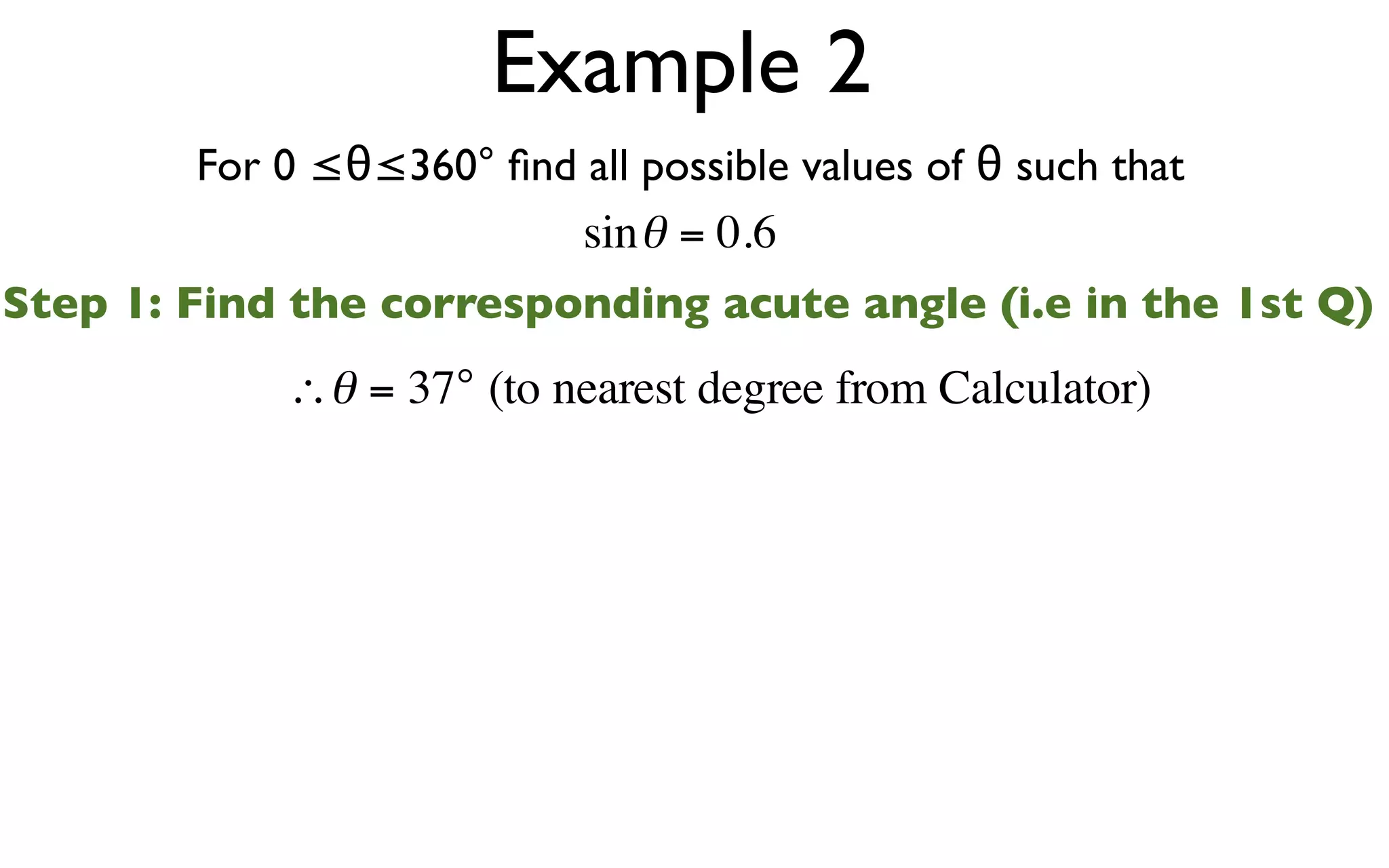 Example 2
        For 0 ≤θ≤360° ﬁnd all possible values of θ such that
                          sin θ = 0.6
Step 1: Find the corresponding acute angle (i.e in the 1st Q)
            ∴θ = 37° (to nearest degree from Calculator)
 