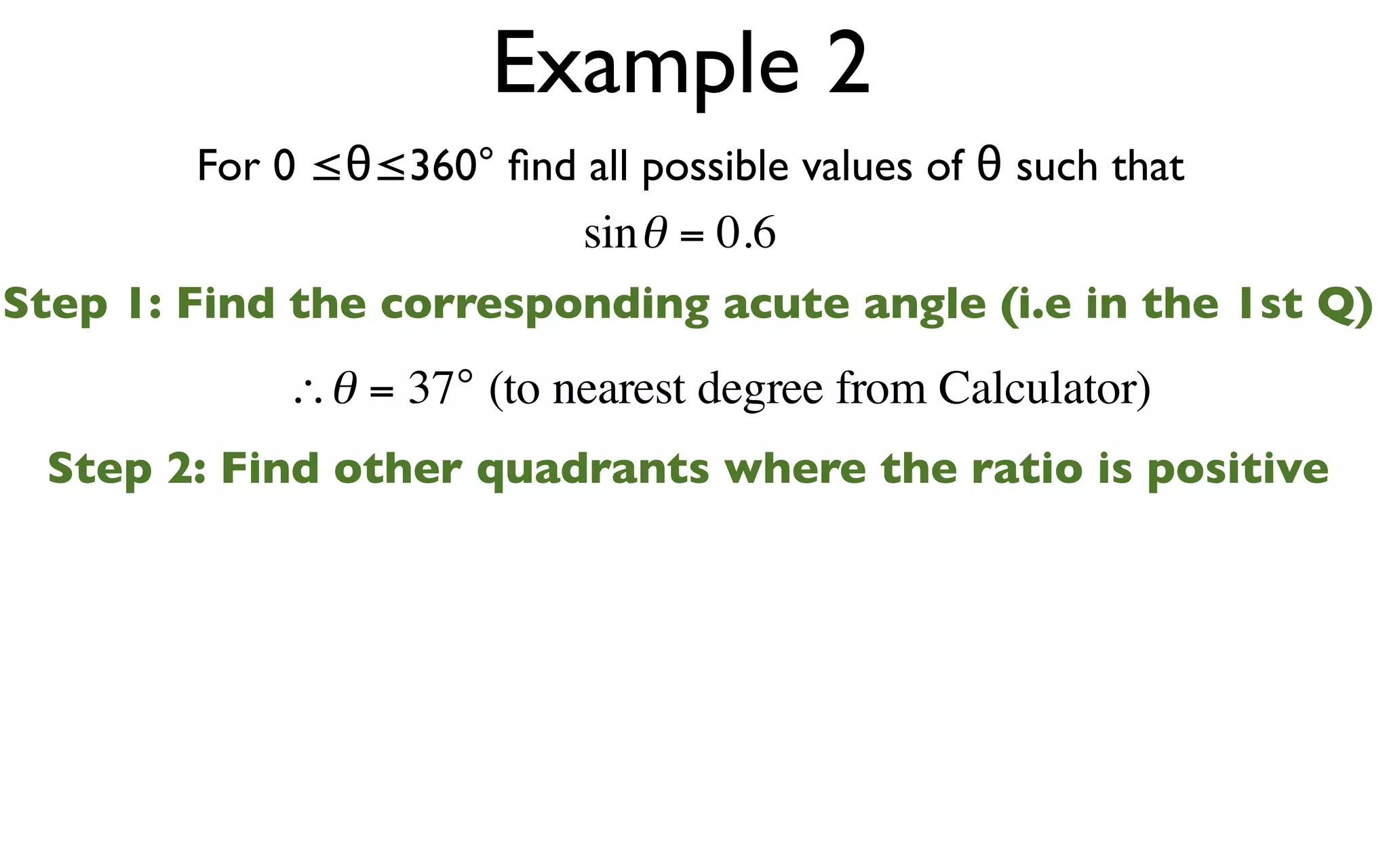 Example 2
        For 0 ≤θ≤360° ﬁnd all possible values of θ such that
                          sin θ = 0.6
Step 1: Find the corresponding acute angle (i.e in the 1st Q)
            ∴θ = 37° (to nearest degree from Calculator)
 Step 2: Find other quadrants where the ratio is positive
 