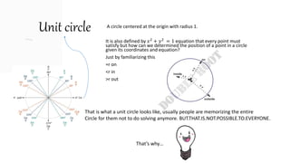 Unit circle A circle centered at the origin with radius 1.
It is also defined by 𝑥2
+ 𝑦2
= 1 equation that every point must
satisfy but how can we determined the position of a point in a circle
given its coordinates and equation?
Just by familiarizing this
=r on
<r in
>r out
That is what a unit circle looks like, usually people are memorizing the entire
Circle for them not to do solving anymore. BUT.THAT.IS.NOT.POSSIBLE.TO.EVERYONE.
That’s why…
 