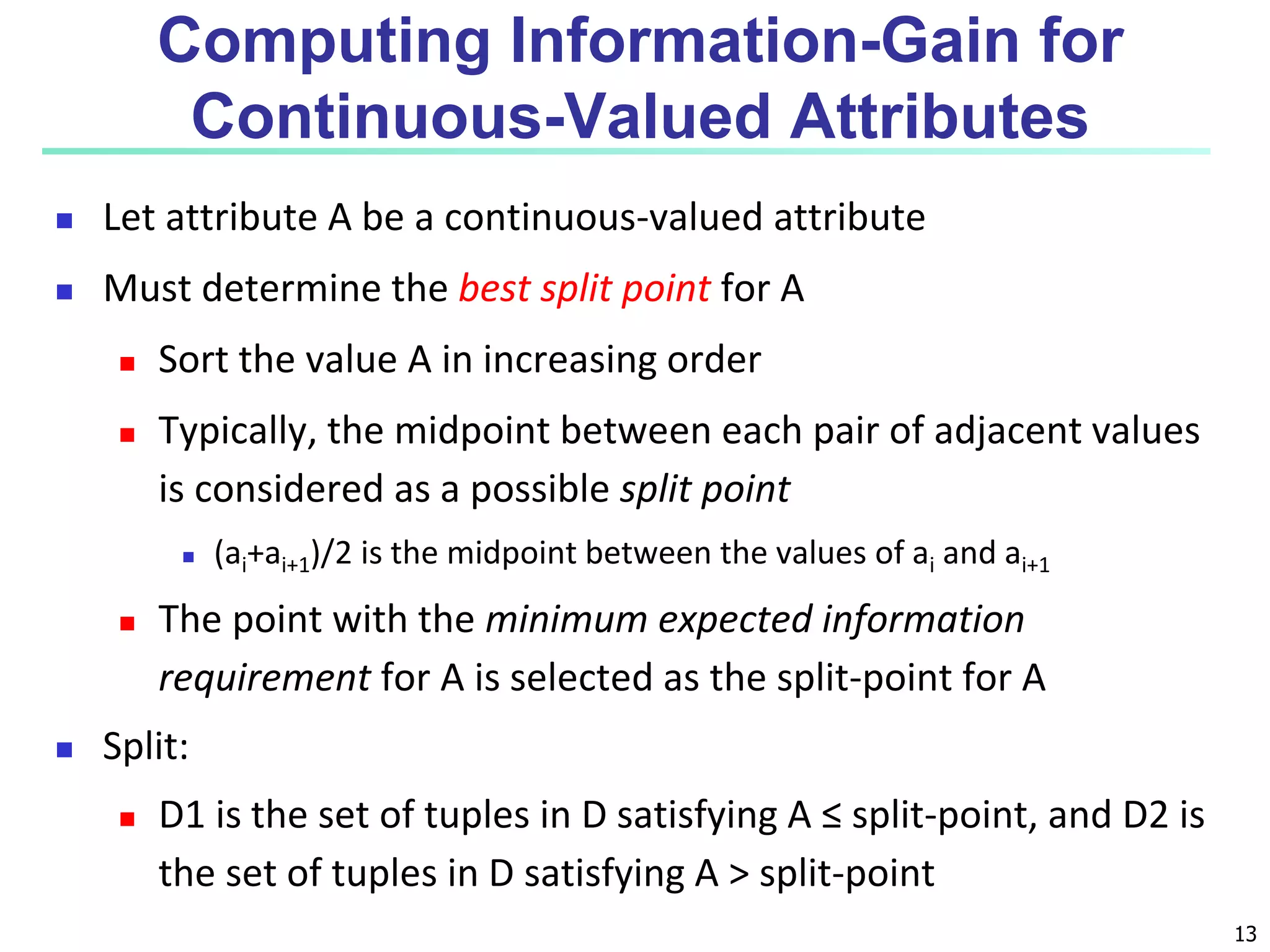 13
Computing Information-Gain for
Continuous-Valued Attributes
 Let attribute A be a continuous-valued attribute
 Must determine the best split point for A
 Sort the value A in increasing order
 Typically, the midpoint between each pair of adjacent values
is considered as a possible split point
 (ai+ai+1)/2 is the midpoint between the values of ai and ai+1
 The point with the minimum expected information
requirement for A is selected as the split-point for A
 Split:
 D1 is the set of tuples in D satisfying A ≤ split-point, and D2 is
the set of tuples in D satisfying A > split-point
 