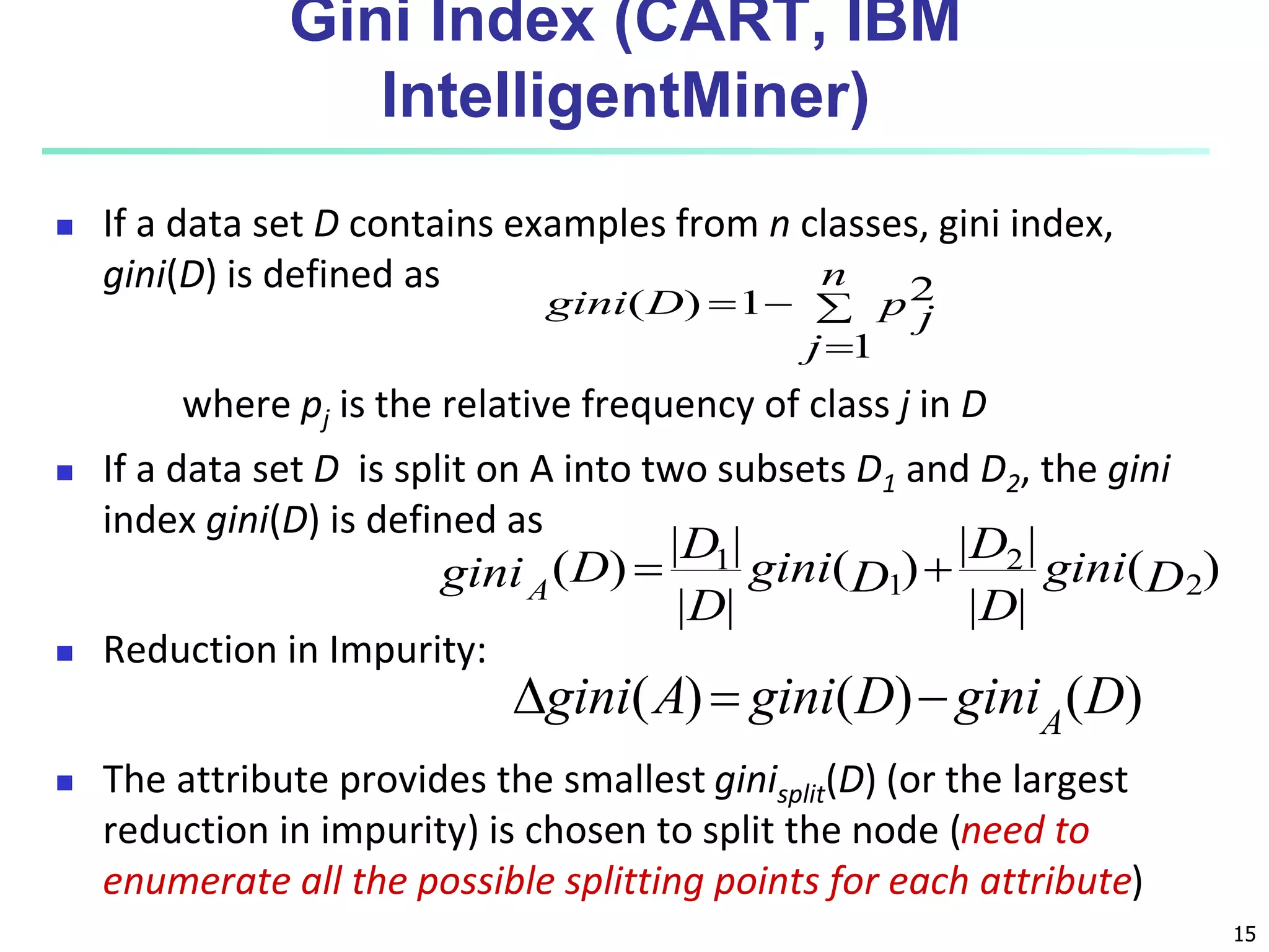 15
Gini Index (CART, IBM
IntelligentMiner)
 If a data set D contains examples from n classes, gini index,
gini(D) is defined as
where pj is the relative frequency of class j in D
 If a data set D is split on A into two subsets D1 and D2, the gini
index gini(D) is defined as
 Reduction in Impurity:
 The attribute provides the smallest ginisplit(D) (or the largest
reduction in impurity) is chosen to split the node (need to
enumerate all the possible splitting points for each attribute)




n
j
p j
D
gini
1
2
1
)
(
)
(
|
|
|
|
)
(
|
|
|
|
)
( 2
2
1
1
D
gini
D
D
D
gini
D
D
D
giniA


)
(
)
(
)
( D
gini
D
gini
A
gini A



 