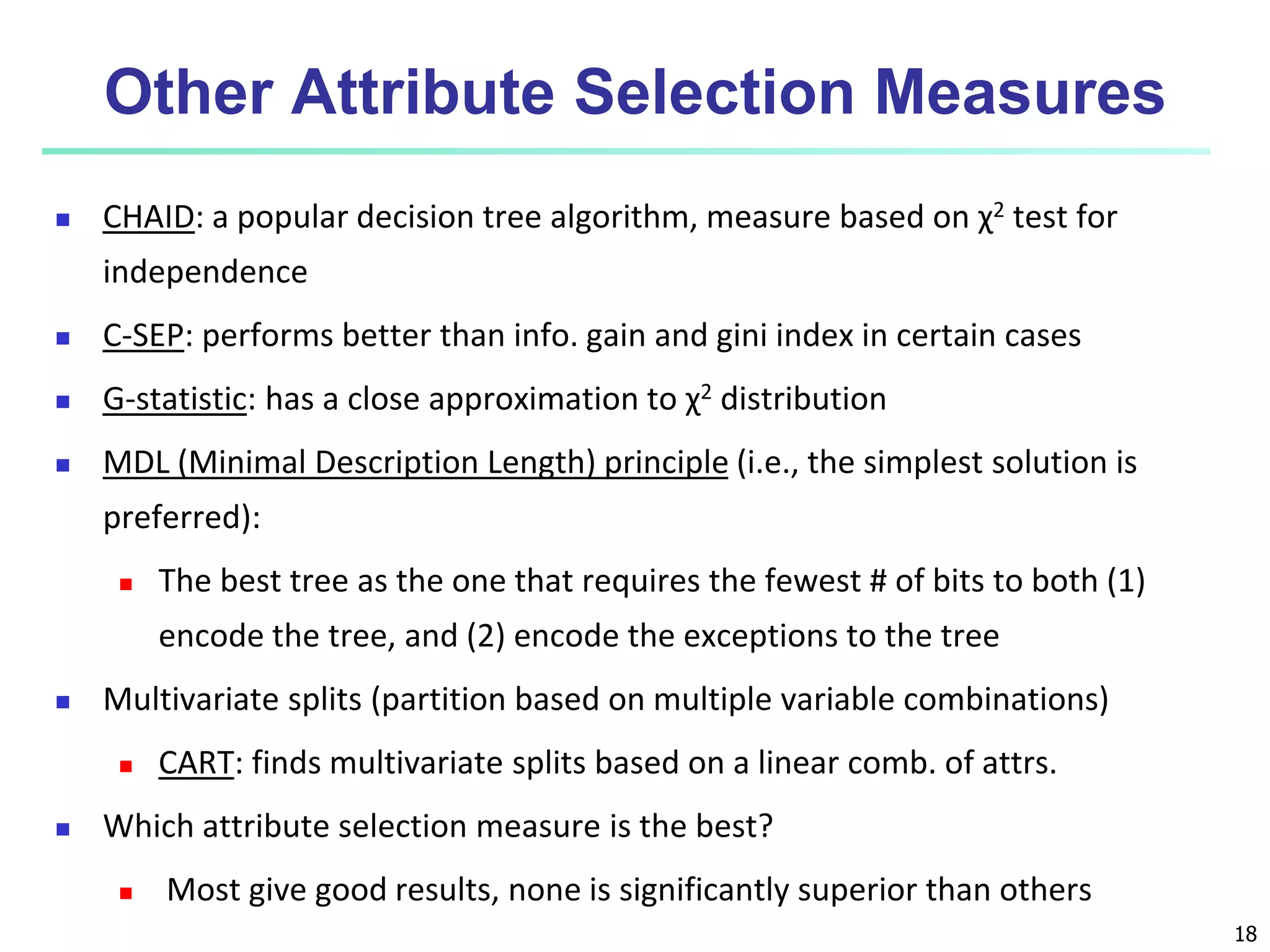 18
Other Attribute Selection Measures
 CHAID: a popular decision tree algorithm, measure based on χ2 test for
independence
 C-SEP: performs better than info. gain and gini index in certain cases
 G-statistic: has a close approximation to χ2 distribution
 MDL (Minimal Description Length) principle (i.e., the simplest solution is
preferred):
 The best tree as the one that requires the fewest # of bits to both (1)
encode the tree, and (2) encode the exceptions to the tree
 Multivariate splits (partition based on multiple variable combinations)
 CART: finds multivariate splits based on a linear comb. of attrs.
 Which attribute selection measure is the best?
 Most give good results, none is significantly superior than others
 