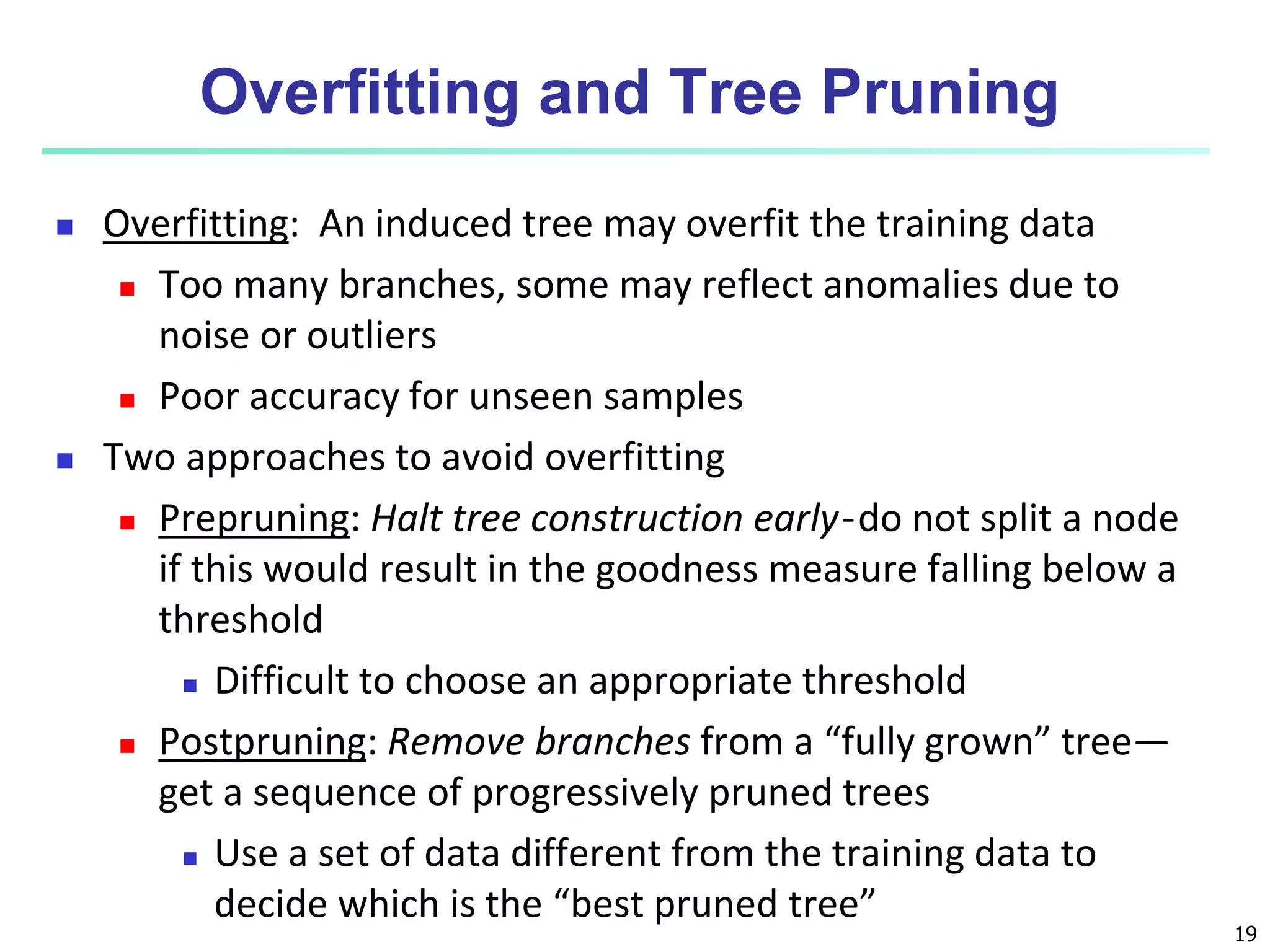 19
Overfitting and Tree Pruning
 Overfitting: An induced tree may overfit the training data
 Too many branches, some may reflect anomalies due to
noise or outliers
 Poor accuracy for unseen samples
 Two approaches to avoid overfitting
 Prepruning: Halt tree construction early ̵ do not split a node
if this would result in the goodness measure falling below a
threshold
 Difficult to choose an appropriate threshold
 Postpruning: Remove branches from a “fully grown” tree—
get a sequence of progressively pruned trees
 Use a set of data different from the training data to
decide which is the “best pruned tree”
 