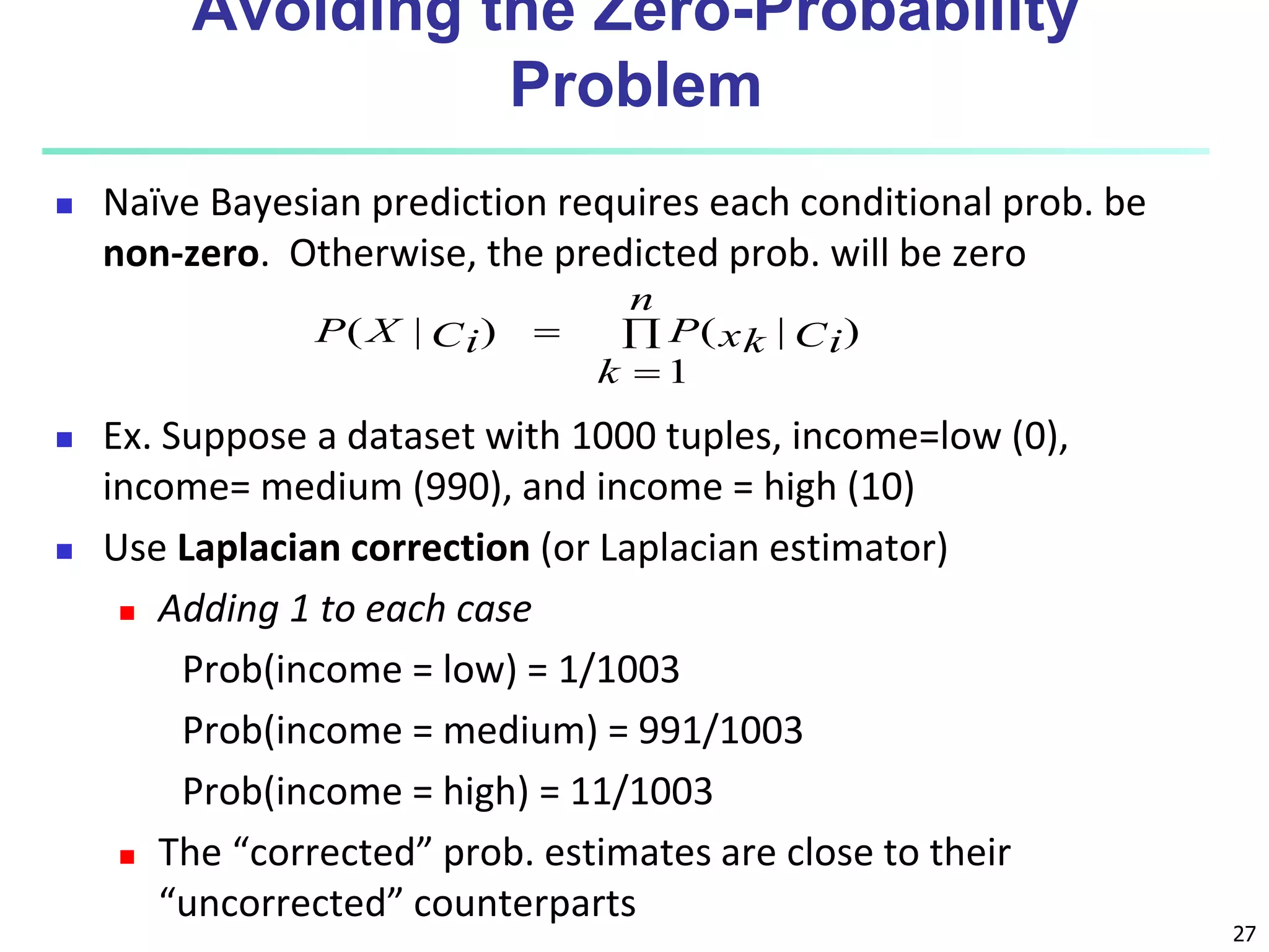 27
Avoiding the Zero-Probability
Problem
 Naïve Bayesian prediction requires each conditional prob. be
non-zero. Otherwise, the predicted prob. will be zero
 Ex. Suppose a dataset with 1000 tuples, income=low (0),
income= medium (990), and income = high (10)
 Use Laplacian correction (or Laplacian estimator)
 Adding 1 to each case
Prob(income = low) = 1/1003
Prob(income = medium) = 991/1003
Prob(income = high) = 11/1003
 The “corrected” prob. estimates are close to their
“uncorrected” counterparts



n
k
Ci
xk
P
Ci
X
P
1
)
|
(
)
|
(
 
