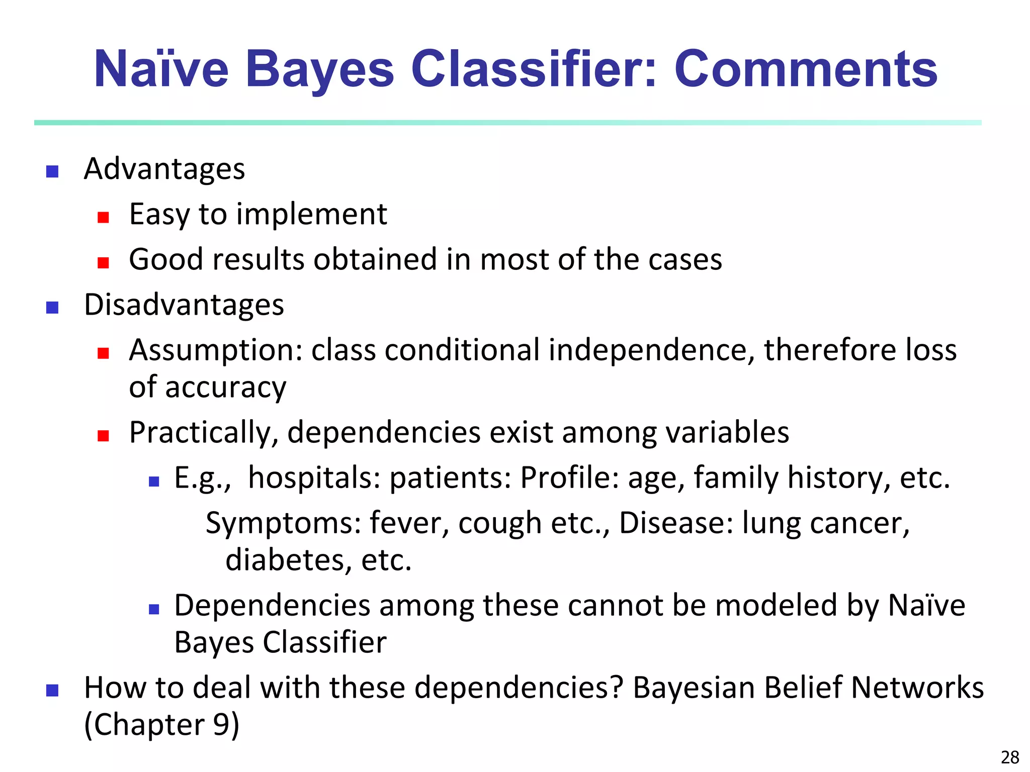28
Naïve Bayes Classifier: Comments
 Advantages
 Easy to implement
 Good results obtained in most of the cases
 Disadvantages
 Assumption: class conditional independence, therefore loss
of accuracy
 Practically, dependencies exist among variables
 E.g., hospitals: patients: Profile: age, family history, etc.
Symptoms: fever, cough etc., Disease: lung cancer,
diabetes, etc.
 Dependencies among these cannot be modeled by Naïve
Bayes Classifier
 How to deal with these dependencies? Bayesian Belief Networks
(Chapter 9)
 