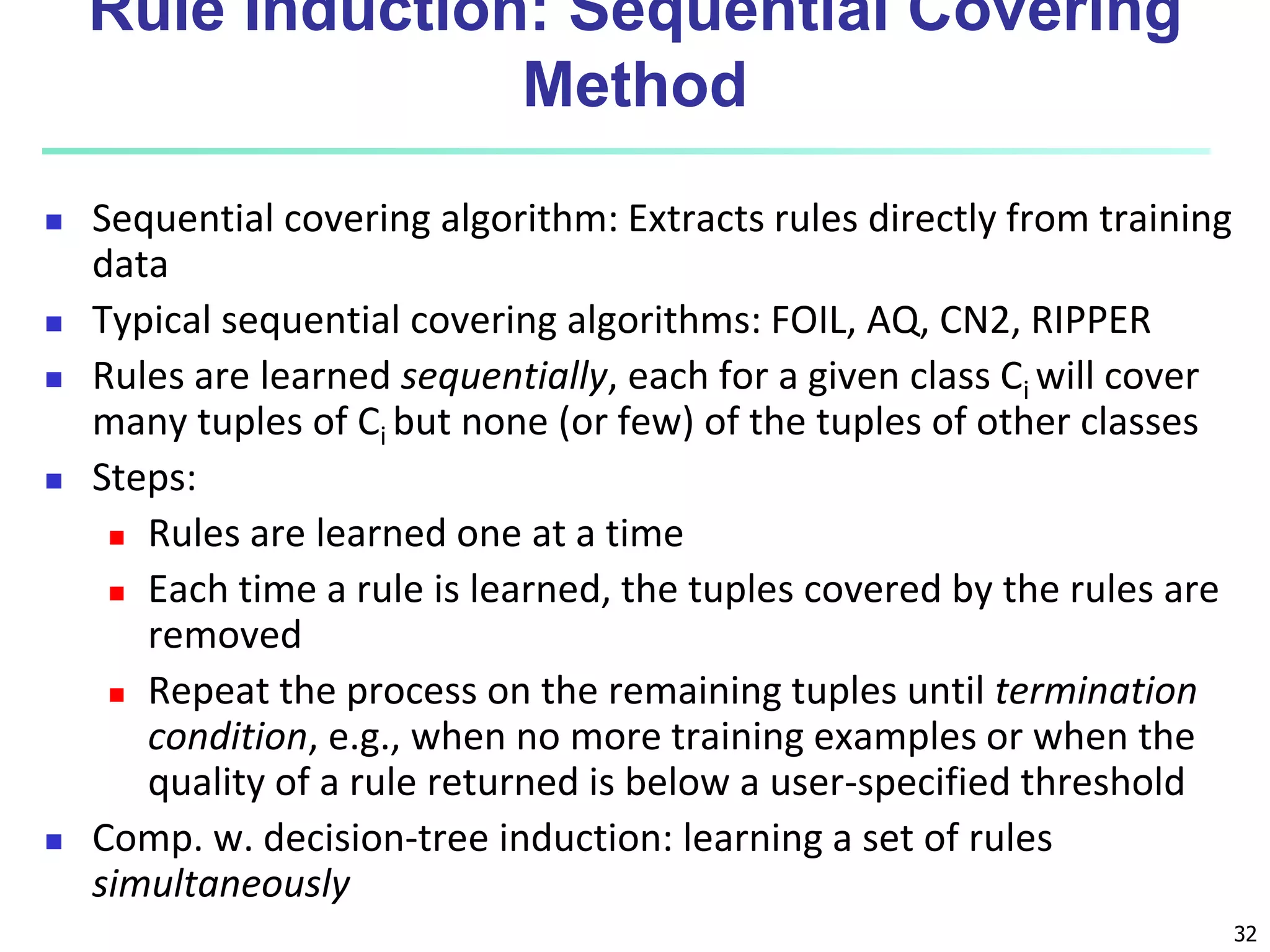 32
Rule Induction: Sequential Covering
Method
 Sequential covering algorithm: Extracts rules directly from training
data
 Typical sequential covering algorithms: FOIL, AQ, CN2, RIPPER
 Rules are learned sequentially, each for a given class Ci will cover
many tuples of Ci but none (or few) of the tuples of other classes
 Steps:
 Rules are learned one at a time
 Each time a rule is learned, the tuples covered by the rules are
removed
 Repeat the process on the remaining tuples until termination
condition, e.g., when no more training examples or when the
quality of a rule returned is below a user-specified threshold
 Comp. w. decision-tree induction: learning a set of rules
simultaneously
 