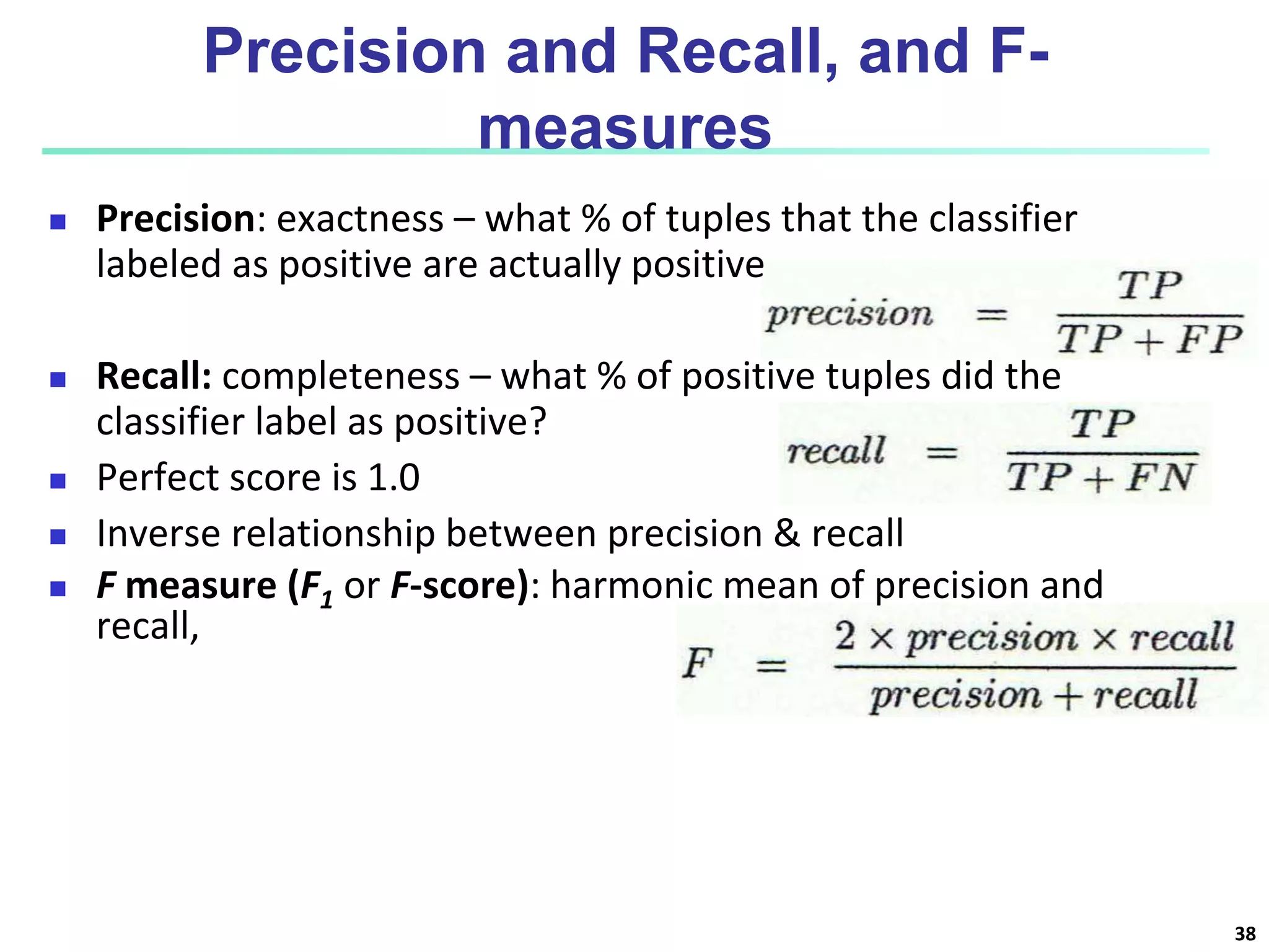 Precision and Recall, and F-
measures
 Precision: exactness – what % of tuples that the classifier
labeled as positive are actually positive
 Recall: completeness – what % of positive tuples did the
classifier label as positive?
 Perfect score is 1.0
 Inverse relationship between precision & recall
 F measure (F1 or F-score): harmonic mean of precision and
recall,
38
 