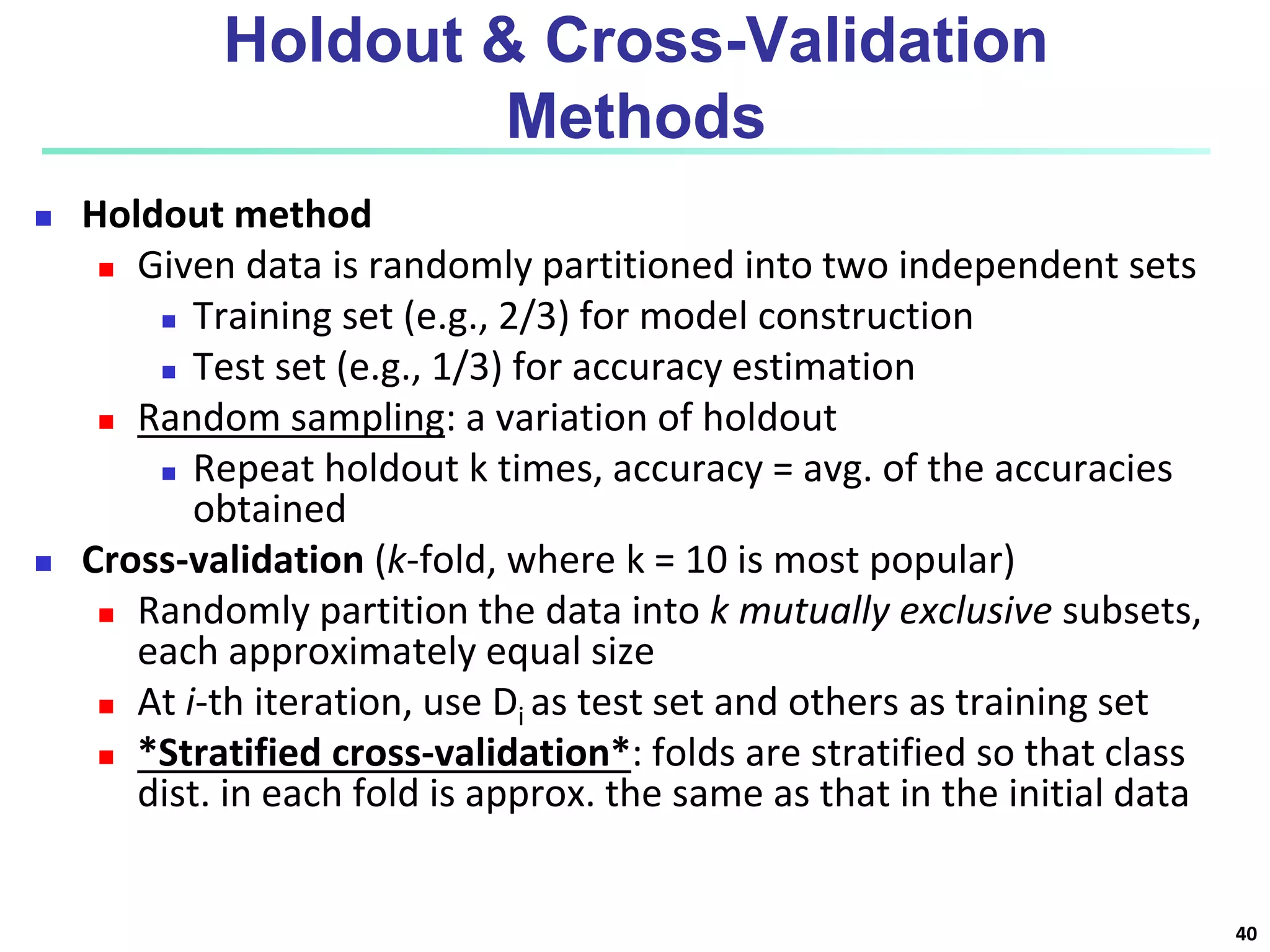 Holdout & Cross-Validation
Methods
 Holdout method
 Given data is randomly partitioned into two independent sets
 Training set (e.g., 2/3) for model construction
 Test set (e.g., 1/3) for accuracy estimation
 Random sampling: a variation of holdout
 Repeat holdout k times, accuracy = avg. of the accuracies
obtained
 Cross-validation (k-fold, where k = 10 is most popular)
 Randomly partition the data into k mutually exclusive subsets,
each approximately equal size
 At i-th iteration, use Di as test set and others as training set
 *Stratified cross-validation*: folds are stratified so that class
dist. in each fold is approx. the same as that in the initial data
40
 