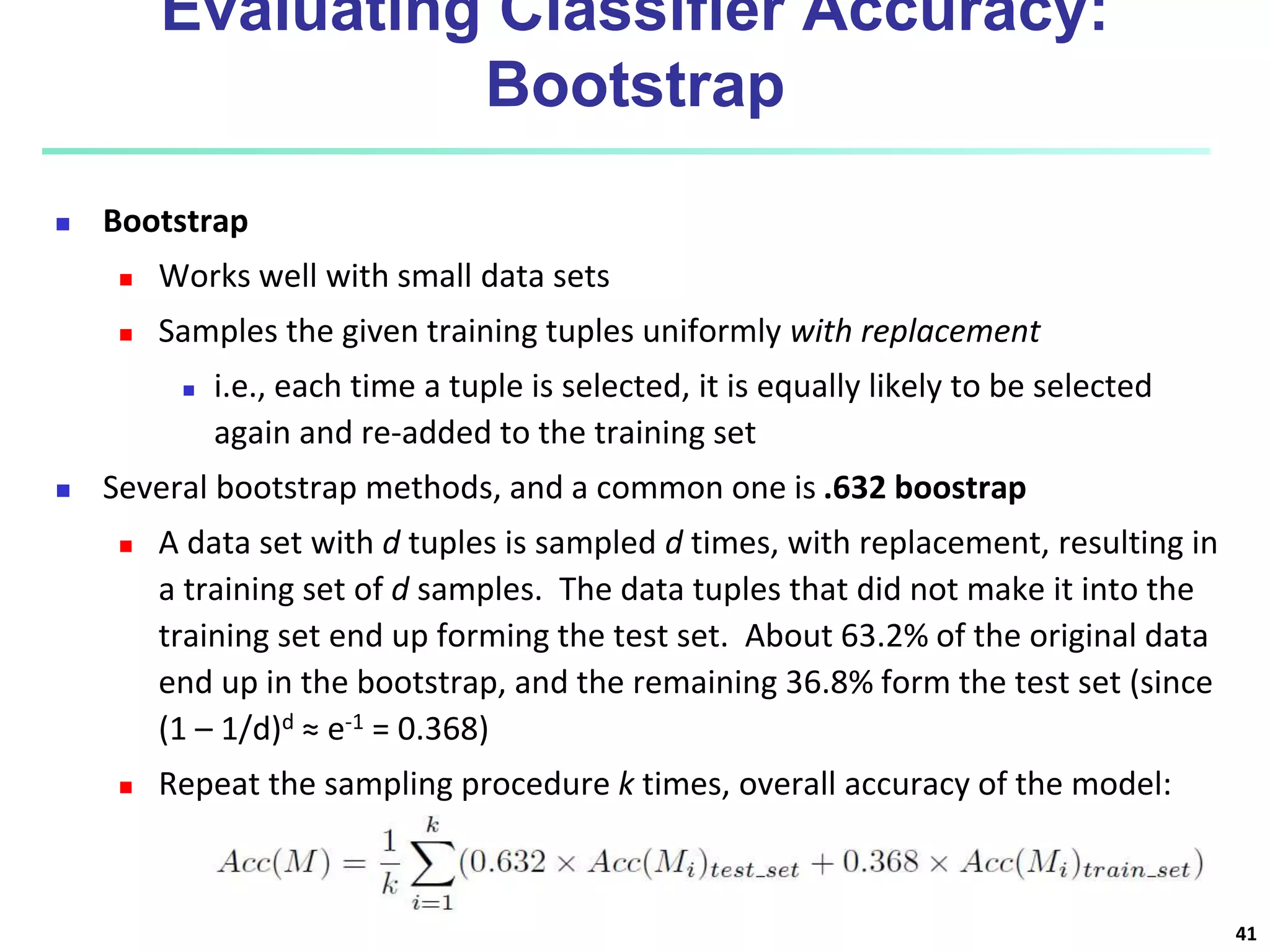 Evaluating Classifier Accuracy:
Bootstrap
 Bootstrap
 Works well with small data sets
 Samples the given training tuples uniformly with replacement
 i.e., each time a tuple is selected, it is equally likely to be selected
again and re-added to the training set
 Several bootstrap methods, and a common one is .632 boostrap
 A data set with d tuples is sampled d times, with replacement, resulting in
a training set of d samples. The data tuples that did not make it into the
training set end up forming the test set. About 63.2% of the original data
end up in the bootstrap, and the remaining 36.8% form the test set (since
(1 – 1/d)d ≈ e-1 = 0.368)
 Repeat the sampling procedure k times, overall accuracy of the model:
41
 
