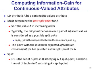 13
Computing Information-Gain for
Continuous-Valued Attributes
 Let attribute A be a continuous-valued attribute
 Must determine the best split point for A
 Sort the value A in increasing order
 Typically, the midpoint between each pair of adjacent values
is considered as a possible split point
 (ai+ai+1)/2 is the midpoint between the values of ai and ai+1
 The point with the minimum expected information
requirement for A is selected as the split-point for A
 Split:
 D1 is the set of tuples in D satisfying A ≤ split-point, and D2 is
the set of tuples in D satisfying A > split-point
 