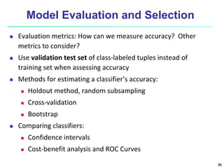 Model Evaluation and Selection
 Evaluation metrics: How can we measure accuracy? Other
metrics to consider?
 Use validation test set of class-labeled tuples instead of
training set when assessing accuracy
 Methods for estimating a classifier’s accuracy:
 Holdout method, random subsampling
 Cross-validation
 Bootstrap
 Comparing classifiers:
 Confidence intervals
 Cost-benefit analysis and ROC Curves
35
 