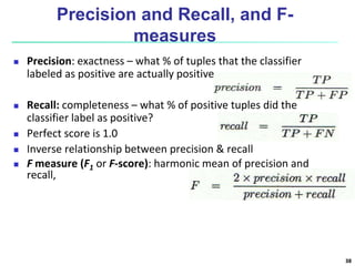 Precision and Recall, and F-
measures
 Precision: exactness – what % of tuples that the classifier
labeled as positive are actually positive
 Recall: completeness – what % of positive tuples did the
classifier label as positive?
 Perfect score is 1.0
 Inverse relationship between precision & recall
 F measure (F1 or F-score): harmonic mean of precision and
recall,
38
 