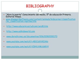 BIBLIOGRAPHY

 “Abre la puerta” Conocimiento del medio, 5º de educación Primaria.
  Editorial Anaya.
 www.sheppardsoftware.com/content/animals/kidscorner/classification
  /kc_classification-reptiles.htm

   http://www.educarm.es/udicom/unid8.htm

   http://www.eslkidsworld.com

   www.doredin.mec.es/documentos/00620082000170

   www.youtube.com/watch?=AB2CdXVKDWs

   www.youtube.com/watch?=E84UVMU6MY4
 