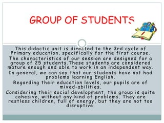 GROUP OF STUDENTS

   This didactic unit is directed to the 3rd cycle of
  Primary education, specifically for the first course.
 The characteristics of our session are designed for a
  group of 25 students.These students are considered
mature enough and able to work in an independent way.
 In general, we can say that our students have not had
               problems learning English.
   Regarding their education levels, our pupils are of
                     mixed-abilities.
Considering their social development, the group is quite
    cohesive, without any kind of problems. They are
 restless children, full of energy, but they are not too
                        disruptive.
 