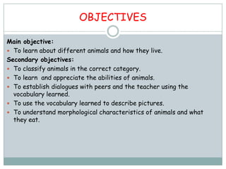 OBJECTIVES

Main objective:
 To learn about different animals and how they live.
Secondary objectives:
 To classify animals in the correct category.
 To learn and appreciate the abilities of animals.
 To establish dialogues with peers and the teacher using the
  vocabulary learned.
 To use the vocabulary learned to describe pictures.
 To understand morphological characteristics of animals and what
  they eat.
 