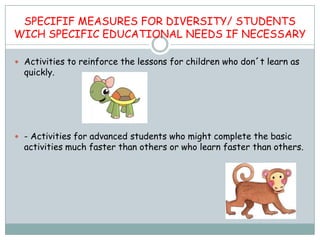 SPECIFIF MEASURES FOR DIVERSITY/ STUDENTS
WICH SPECIFIC EDUCATIONAL NEEDS IF NECESSARY

 Activities to reinforce the lessons for children who don´t learn as
  quickly.




 - Activities for advanced students who might complete the basic
  activities much faster than others or who learn faster than others.
 