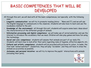 BASIC COMPETENCES THAT WILL BE
                  DEVELOPED
All through this unit, we will deal with all the basic competences, but specially with the following
    ones:
 Linguistic communication: we will try to promote reading (story “Mom and I”); and we will use
    the English language to communicate in the classrom. Students will also have to learn and use the
    vocabulary related to the unit.
 Knowledge of the environment: all through this unit, students will acquire some basic ideas about
    the characteristics of the different groups of animals.
 Information processing and digital competence: we will make use of varied websites, and use the
    internet to introduce the vocabulary that we need. Children will also play games and have fun using
    the technology.
 Social and civic competence: students will assume that animals are part of our daily life.
    Students will learn how to look after their pets regarding rules of hygiene, affective aspects, etc.
 Cultural and artistic competence: students will be provided with pictures to colour, to make, the
    final task “animal wallchart”. Inadolition, they will play “Scrabble”, and they will have to draw the
    animals as accurately as possible.
 Autonomy and personal iniciative: we will try to improve the pupils´ interactions with animals
    (including their pets).
 