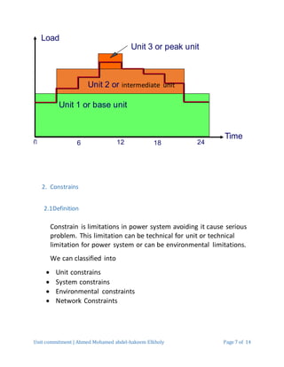 Unit commitment | Ahmed Mohamed abdel-hakeem Elkholy Page 7 of 14
2. Constrains
2.1Definition
Constrain is limitations in power system avoiding it cause serious
problem. This limitation can be technical for unit or technical
limitation for power system or can be environmental limitations.
We can classified into
 Unit constrains
 System constrains
 Environmental constraints
 Network Constraints
Load
Time
1260 18 24
Unit 1 or base unit
Unit 2 or intermediate unit
Unit 3 or peak unit
 