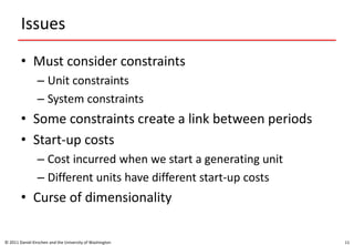 Issues
• Must consider constraints
– Unit constraints
– System constraints
• Some constraints create a link between periods
• Start-up costs
– Cost incurred when we start a generating unit
– Different units have different start-up costs
• Curse of dimensionality
© 2011 Daniel Kirschen and the University of Washington 11
 
