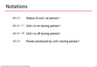 Notations
© 2011 Daniel Kirschen and the University of Washington 13
u(i,t): Status of unit i at period t
x(i,t): Power produced by unit i during period t
Unit i is on during period tu(i,t) =1:
Unit i is off during period tu(i,t) = 0 :
 
