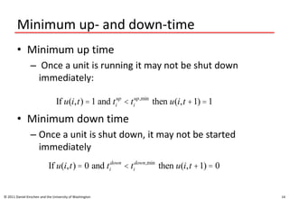 Minimum up- and down-time
• Minimum up time
– Once a unit is running it may not be shut down
immediately:
• Minimum down time
– Once a unit is shut down, it may not be started
immediately
© 2011 Daniel Kirschen and the University of Washington 14
If u(i,t) =1 and ti
up
< ti
up,min
then u(i,t +1) =1
If u(i,t) = 0 and ti
down
< ti
down,min
then u(i,t +1) = 0
 