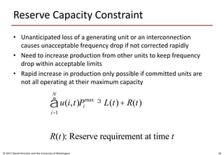 Reserve Capacity Constraint
• Unanticipated loss of a generating unit or an interconnection
causes unacceptable frequency drop if not corrected rapidly
• Need to increase production from other units to keep frequency
drop within acceptable limits
• Rapid increase in production only possible if committed units are
not all operating at their maximum capacity
© 2011 Daniel Kirschen and the University of Washington 18
u(i,t)
i=1
N
å Pi
max
³ L(t)+ R(t)
R(t): Reserve requirement at time t
 