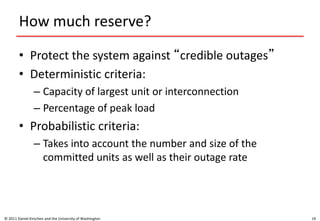 How much reserve?
• Protect the system against “credible outages”
• Deterministic criteria:
– Capacity of largest unit or interconnection
– Percentage of peak load
• Probabilistic criteria:
– Takes into account the number and size of the
committed units as well as their outage rate
© 2011 Daniel Kirschen and the University of Washington 19
 