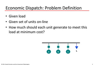 Economic Dispatch: Problem Definition
• Given load
• Given set of units on-line
• How much should each unit generate to meet this
load at minimum cost?
© 2011 Daniel Kirschen and the University of Washington 2
A B C
L
 