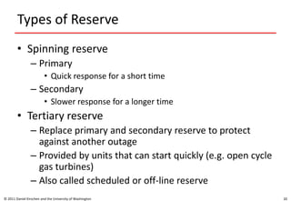 Types of Reserve
• Spinning reserve
– Primary
• Quick response for a short time
– Secondary
• Slower response for a longer time
• Tertiary reserve
– Replace primary and secondary reserve to protect
against another outage
– Provided by units that can start quickly (e.g. open cycle
gas turbines)
– Also called scheduled or off-line reserve
© 2011 Daniel Kirschen and the University of Washington 20
 