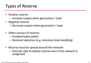 Types of Reserve
• Positive reserve
– Increase output when generation < load
• Negative reserve
– Decrease output when generation > load
• Other sources of reserve:
– Pumped hydro plants
– Demand reduction (e.g. voluntary load shedding)
• Reserve must be spread around the network
– Must be able to deploy reserve even if the network is
congested
© 2011 Daniel Kirschen and the University of Washington 21
 